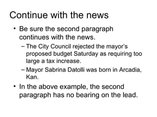 Continue with the news
• Be sure the second paragraph
  continues with the news.
  – The City Council rejected the mayor’s
    proposed budget Saturday as requiring too
    large a tax increase.
  – Mayor Sabrina Datolli was born in Arcadia,
    Kan.
• In the above example, the second
  paragraph has no bearing on the lead.
 