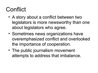 Conflict
• A story about a conflict between two
  legislators is more newsworthy than one
  about legislators who agree.
• Sometimes news organizations have
  overemphasized conflict and overlooked
  the importance of cooperation.
• The public journalism movement
  attempts to address that imbalance.
 