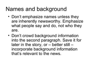 Names and background
• Don’t emphasize names unless they
  are inherently newsworthy. Emphasize
  what people say and do, not who they
  are.
• Don’t crowd background information
  into the second paragraph. Save it for
  later in the story, or – better still –
  incorporate background information
  that’s relevant to the news.
 