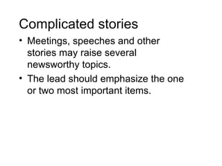 Complicated stories
• Meetings, speeches and other
  stories may raise several
  newsworthy topics.
• The lead should emphasize the one
  or two most important items.
 