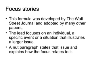 Focus stories
• This formula was developed by The Wall
  Street Journal and adopted by many other
  papers.
• The lead focuses on an individual, a
  specific event or a situation that illustrates
  a larger issue.
• A nut paragraph states that issue and
  explains how the focus relates to it.
 