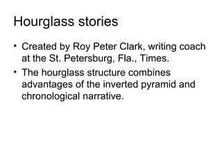 Hourglass stories
• Created by Roy Peter Clark, writing coach
  at the St. Petersburg, Fla., Times.
• The hourglass structure combines
  advantages of the inverted pyramid and
  chronological narrative.
 