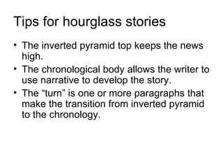 Tips for hourglass stories
• The inverted pyramid top keeps the news
  high.
• The chronological body allows the writer to
  use narrative to develop the story.
• The “turn” is one or more paragraphs that
  make the transition from inverted pyramid
  to the chronology.
 