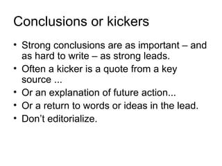 Conclusions or kickers
• Strong conclusions are as important – and
  as hard to write – as strong leads.
• Often a kicker is a quote from a key
  source ...
• Or an explanation of future action...
• Or a return to words or ideas in the lead.
• Don’t editorialize.
 