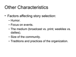 Other Characteristics
• Factors affecting story selection:
  – Humor.
  – Focus on events.
  – The medium (broadcast vs. print; weeklies vs.
    dailies).
  – Size of the community.
  – Traditions and practices of the organization.
 