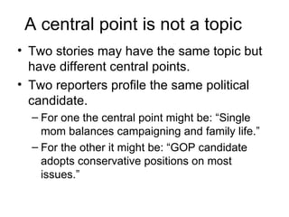A central point is not a topic
• Two stories may have the same topic but
  have different central points.
• Two reporters profile the same political
  candidate.
  – For one the central point might be: “Single
    mom balances campaigning and family life.”
  – For the other it might be: “GOP candidate
    adopts conservative positions on most
    issues.”
 