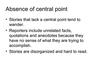 Absence of central point
• Stories that lack a central point tend to
  wander.
• Reporters include unrelated facts,
  quotations and anecdotes because they
  have no sense of what they are trying to
  accomplish.
• Stories are disorganized and hard to read.
 