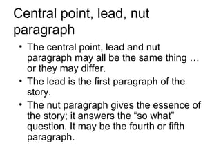 Central point, lead, nut
paragraph
• The central point, lead and nut
  paragraph may all be the same thing …
  or they may differ.
• The lead is the first paragraph of the
  story.
• The nut paragraph gives the essence of
  the story; it answers the “so what”
  question. It may be the fourth or fifth
  paragraph.
 