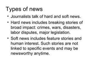 Types of news
• Journalists talk of hard and soft news.
• Hard news includes breaking stories of
  broad impact: crimes, wars, disasters,
  labor disputes, major legislation.
• Soft news includes feature stories and
  human interest. Such stories are not
  linked to specific events and may be
  newsworthy anytime.
 