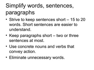 Simplify words, sentences,
paragraphs
• Strive to keep sentences short – 15 to 20
  words. Short sentences are easier to
  understand.
• Keep paragraphs short – two or three
  sentences at most.
• Use concrete nouns and verbs that
  convey action.
• Eliminate unnecessary words.
 