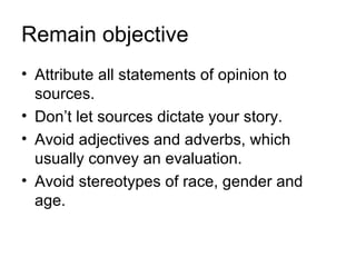 Remain objective
• Attribute all statements of opinion to
  sources.
• Don’t let sources dictate your story.
• Avoid adjectives and adverbs, which
  usually convey an evaluation.
• Avoid stereotypes of race, gender and
  age.
 