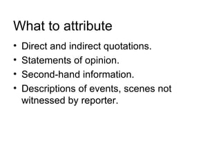 What to attribute
•   Direct and indirect quotations.
•   Statements of opinion.
•   Second-hand information.
•   Descriptions of events, scenes not
    witnessed by reporter.
 