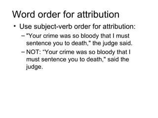 Word order for attribution
• Use subject-verb order for attribution:
  – "Your crime was so bloody that I must
    sentence you to death," the judge said.
  – NOT: “Your crime was so bloody that I
    must sentence you to death," said the
    judge.
 
