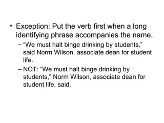 • Exception: Put the verb first when a long
  identifying phrase accompanies the name.
  – “We must halt binge drinking by students,”
    said Norm Wilson, associate dean for student
    life.
  – NOT: “We must halt binge drinking by
    students,” Norm Wilson, associate dean for
    student life, said.
 