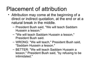 Placement of attribution
• Attribution may come at the beginning of a
  direct or indirect quotation, at the end or at a
  natural break in the middle.
   – President Bush said, "We will teach Saddam
     Hussein a lesson."
   – "We will teach Saddam Hussein a lesson,"
     President Bush said.
   – WRONG: "We will teach," President Bush said,
     "Saddam Hussein a lesson."
   – BETTER: "We will teach Saddam Hussein a
     lesson," President Bush said, "by refusing to be
     intimidated."
 
