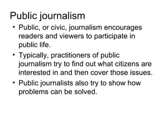 Public journalism
• Public, or civic, journalism encourages
  readers and viewers to participate in
  public life.
• Typically, practitioners of public
  journalism try to find out what citizens are
  interested in and then cover those issues.
• Public journalists also try to show how
  problems can be solved.
 