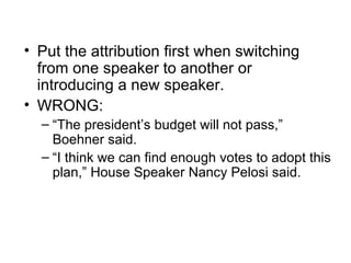 • Put the attribution first when switching
  from one speaker to another or
  introducing a new speaker.
• WRONG:
  – “The president’s budget will not pass,”
    Boehner said.
  – “I think we can find enough votes to adopt this
    plan,” House Speaker Nancy Pelosi said.
 