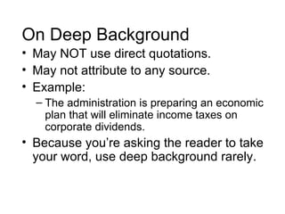 On Deep Background
• May NOT use direct quotations.
• May not attribute to any source.
• Example:
  – The administration is preparing an economic
    plan that will eliminate income taxes on
    corporate dividends.
• Because you’re asking the reader to take
  your word, use deep background rarely.
 