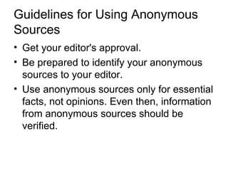 Guidelines for Using Anonymous
Sources
• Get your editor's approval.
• Be prepared to identify your anonymous
  sources to your editor.
• Use anonymous sources only for essential
  facts, not opinions. Even then, information
  from anonymous sources should be
  verified.
 