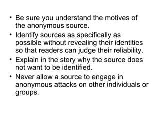 • Be sure you understand the motives of
  the anonymous source.
• Identify sources as specifically as
  possible without revealing their identities
  so that readers can judge their reliability.
• Explain in the story why the source does
  not want to be identified.
• Never allow a source to engage in
  anonymous attacks on other individuals or
  groups.
 