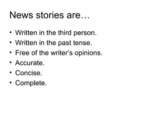 News stories are…
•   Written in the third person.
•   Written in the past tense.
•   Free of the writer’s opinions.
•   Accurate.
•   Concise.
•   Complete.
 