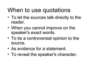 When to use quotations
• To let the sources talk directly to the
  reader.
• When you cannot improve on the
  speaker's exact words.
• To tie a controversial opinion to the
  source.
• As evidence for a statement.
• To reveal the speaker's character.
 