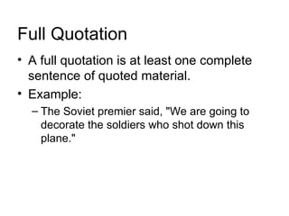 Full Quotation
• A full quotation is at least one complete
  sentence of quoted material.
• Example:
  – The Soviet premier said, "We are going to
    decorate the soldiers who shot down this
    plane."
 