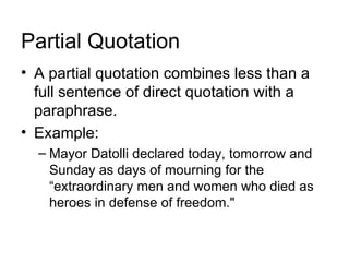 Partial Quotation
• A partial quotation combines less than a
  full sentence of direct quotation with a
  paraphrase.
• Example:
  – Mayor Datolli declared today, tomorrow and
    Sunday as days of mourning for the
    “extraordinary men and women who died as
    heroes in defense of freedom."
 