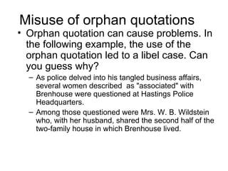 Misuse of orphan quotations
• Orphan quotation can cause problems. In
  the following example, the use of the
  orphan quotation led to a libel case. Can
  you guess why?
  – As police delved into his tangled business affairs,
    several women described as "associated" with
    Brenhouse were questioned at Hastings Police
    Headquarters.
  – Among those questioned were Mrs. W. B. Wildstein
    who, with her husband, shared the second half of the
    two-family house in which Brenhouse lived.
 