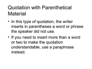 Quotation with Parenthetical
Material
• In this type of quotation, the writer
  inserts in parentheses a word or phrase
  the speaker did not use.
• If you need to insert more than a word
  or two to make the quotation
  understandable, use a paraphrase
  instead.
 