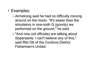• Examples:
  – Armstrong said he had no difficulty moving
    around on the moon. "It's easier than the
    simulators in one-sixth G (gravity) we
    performed on the ground," he said.
  – "And now (oil officials) are talking about
    dispersants. I can't believe any of this,"
    said Riki Ott of the Cordova District
    Fisherman's United.
 