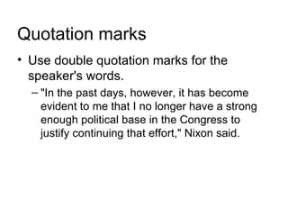 Quotation marks
• Use double quotation marks for the
  speaker's words.
  – "In the past days, however, it has become
    evident to me that I no longer have a strong
    enough political base in the Congress to
    justify continuing that effort," Nixon said.
 
