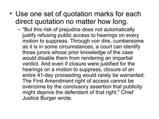 • Use one set of quotation marks for each
  direct quotation no matter how long.
  – "But this risk of prejudice does not automatically
    justify refusing public access to hearings on every
    motion to suppress. Through voir dire, cumbersome
    as it is in some circumstances, a court can identify
    those jurors whose prior knowledge of the case
    would disable them from rendering an impartial
    verdict. And even if closure were justified for the
    hearings on a motion to suppress, closure of an
    entire 41-day proceeding would rarely be warranted.
    The First Amendment right of access cannot be
    overcome by the conclusory assertion that publicity
    might deprive the defendant of that right," Chief
    Justice Burger wrote.
 