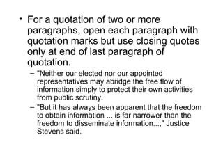 • For a quotation of two or more
  paragraphs, open each paragraph with
  quotation marks but use closing quotes
  only at end of last paragraph of
  quotation.
  – "Neither our elected nor our appointed
    representatives may abridge the free flow of
    information simply to protect their own activities
    from public scrutiny.
  – "But it has always been apparent that the freedom
    to obtain information ... is far narrower than the
    freedom to disseminate information...," Justice
    Stevens said.
 