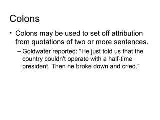 Colons
• Colons may be used to set off attribution
  from quotations of two or more sentences.
  – Goldwater reported: "He just told us that the
    country couldn't operate with a half-time
    president. Then he broke down and cried."
 