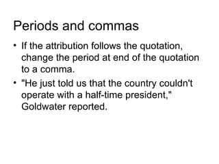 Periods and commas
• If the attribution follows the quotation,
  change the period at end of the quotation
  to a comma.
• "He just told us that the country couldn't
  operate with a half-time president,"
  Goldwater reported.
 