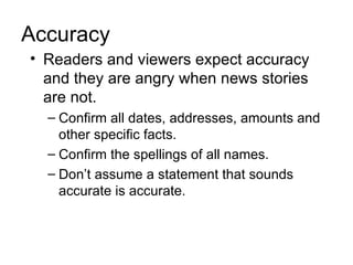 Accuracy
• Readers and viewers expect accuracy
  and they are angry when news stories
  are not.
  – Confirm all dates, addresses, amounts and
    other specific facts.
  – Confirm the spellings of all names.
  – Don’t assume a statement that sounds
    accurate is accurate.
 