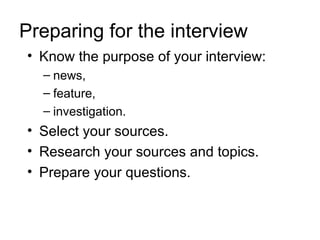Preparing for the interview
• Know the purpose of your interview:
  – news,
  – feature,
  – investigation.
• Select your sources.
• Research your sources and topics.
• Prepare your questions.
 