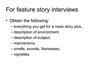 For feature story interviews
• Obtain the following:
  – everything you get for a news story plus...
  – description of environment;
  – description of subject;
  – mannerisms;
  – smells, sounds, likenesses;
  – vignettes.
 
