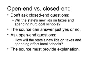 Open-end vs. closed-end
• Don't ask closed-end questions:
  – Will the state's new lids on taxes and
    spending hurt local schools?
• The source can answer just yes or no.
• Ask open-end questions:
  – How will the state's new lids on taxes and
    spending affect local schools?
• The source must provide explanation.
 