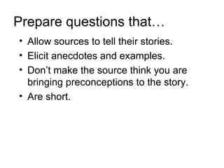 Prepare questions that…
• Allow sources to tell their stories.
• Elicit anecdotes and examples.
• Don’t make the source think you are
  bringing preconceptions to the story.
• Are short.
 