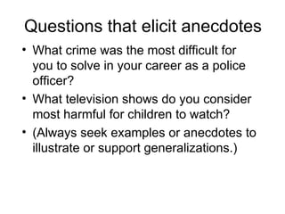 Questions that elicit anecdotes
• What crime was the most difficult for
  you to solve in your career as a police
  officer?
• What television shows do you consider
  most harmful for children to watch?
• (Always seek examples or anecdotes to
  illustrate or support generalizations.)
 