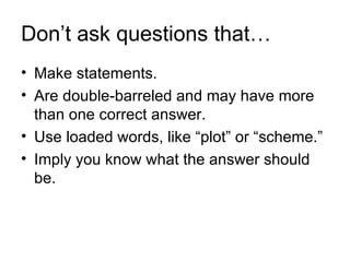 Don’t ask questions that…
• Make statements.
• Are double-barreled and may have more
  than one correct answer.
• Use loaded words, like “plot” or “scheme.”
• Imply you know what the answer should
  be.
 