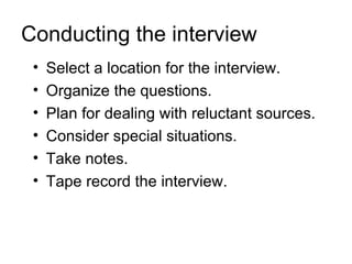 Conducting the interview
 •   Select a location for the interview.
 •   Organize the questions.
 •   Plan for dealing with reluctant sources.
 •   Consider special situations.
 •   Take notes.
 •   Tape record the interview.
 