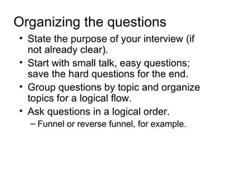 Organizing the questions
• State the purpose of your interview (if
  not already clear).
• Start with small talk, easy questions;
  save the hard questions for the end.
• Group questions by topic and organize
  topics for a logical flow.
• Ask questions in a logical order.
  – Funnel or reverse funnel, for example.
 