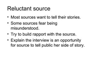 Reluctant source
• Most sources want to tell their stories.
• Some sources fear being
  misunderstood.
• Try to build rapport with the source.
• Explain the interview is an opportunity
  for source to tell public her side of story.
 