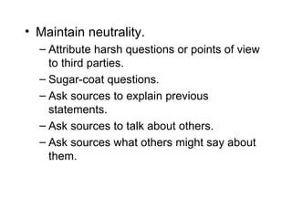 • Maintain neutrality.
  – Attribute harsh questions or points of view
    to third parties.
  – Sugar-coat questions.
  – Ask sources to explain previous
    statements.
  – Ask sources to talk about others.
  – Ask sources what others might say about
    them.
 