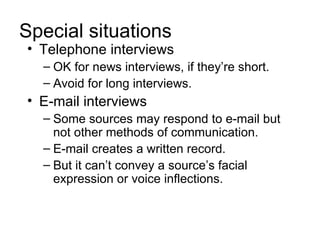 Special situations
• Telephone interviews
  – OK for news interviews, if they’re short.
  – Avoid for long interviews.
• E-mail interviews
  – Some sources may respond to e-mail but
    not other methods of communication.
  – E-mail creates a written record.
  – But it can’t convey a source’s facial
    expression or voice inflections.
 