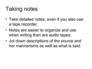 Taking notes
• Take detailed notes, even if you also use
  a tape recorder.
• Notes are easier to organize and use
  when writing than are audio tapes.
• Jot down descriptions of the source and
  her mannerisms as well as what is said.
 