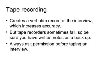 Tape recording
• Creates a verbatim record of the interview,
  which increases accuracy.
• But tape recorders sometimes fail, so be
  sure you have written notes as a back up.
• Always ask permission before taping an
  interview.
 